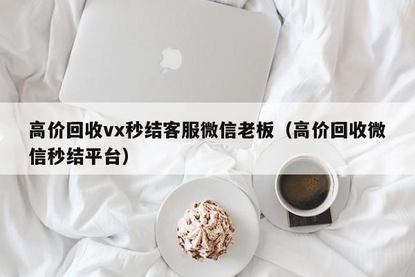 高价回收vx秒结客服微信老板（高价回收微信秒结平台）
